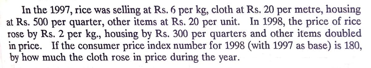 In the 1997, rice was selling at Rs. 6 per kg, cloth at Rs. 20 per metre, housing
at Rs. 500 per quarter, other items at Rs. 20 per unit. In 1998, the price of rice
rose by Rs. 2 per kg., housing by Rs. 300 per quarters and other items doubled
in price. If the consumer price index number for 1998 (with 1997 as base) is 180,
by how much the cloth rose in price during the year.
