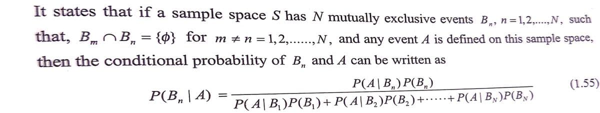 It states that if a sample space S has N mutually exclusive events B,, n=1,2,....,N, such
that, Bm B,= {0} for m +n = 1,2,...., N, and any event A is defined on this sample space,
לn
•...
then the conditional probability of B, and A can be written as
Р(В, | А)
Р(4| В, ) Р(В,)
(1.55)
P(A|B)P(B,)+P(A|B,)P(B,)+………+P(A|By)P(B»)
..+
