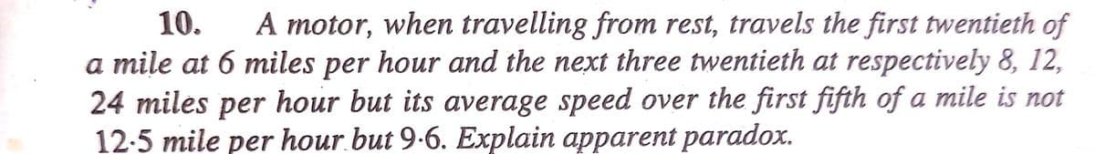 10.
A motor, when travelling from rest, travels the first twentieth of
a mile at 6 miles per hour and the next three twentieth at respectively 8, 12,
24 miles per hour but its average speed over the first fifth of a mile is not
12-5 mile per hour.but 9-6. Explain apparent paradox.
