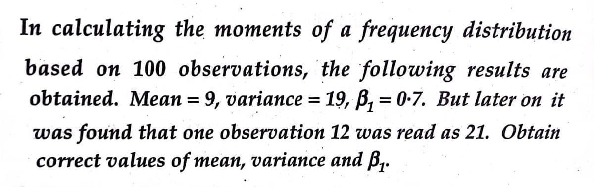 In calculating the moments of a frequency distribution
based on 100 observations, the following results are
obtained. Mean = 9, variance = 19, B, = 0-7. But later on it
was found that one observation 12 was read as 21. Obtain
correct values of mean, variance and B,.
