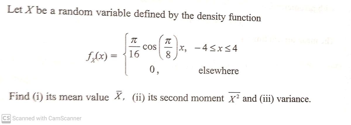 Let X be a random variable defined by the density function
π
π
f(x) = {16 8
0,
CS Scanned with CamScanner
COS
x, -4≤x≤4
elsewhere
Find (1) its mean value X, (ii) its second moment x² and (iii) variance.