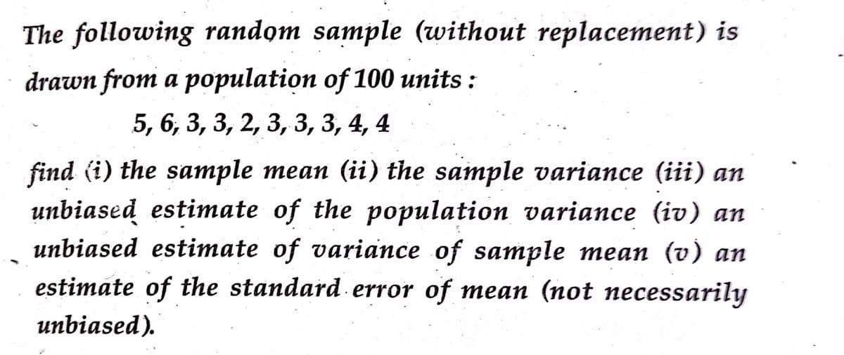 The following random sample (without replacement) is
drawn from a population of 100 units :
5, 6, 3, 3, 2, 3, 3, 3, 4, 4
find (i) the sample mean (ii) the sample variance (iii) an
unbiased estimate of the population variance (iv) an
unbiased estimate of variance of sample mean (v) an
estimate of the standard. error of mean (not necessarily
unbiased).
