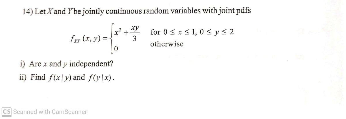 14) Let X and Y be jointly continuous random variables with joint pdfs
xy
√x + 3/
0
fxy (x, y) =
XY
i) Are x and y independent?
ii) Find f(x|y) and ƒ(y|x).
CS Scanned with CamScanner
for 0 ≤ x ≤ 1,0 ≤ y ≤ 2
otherwise