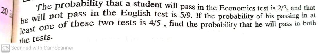 The probability that a student will pass in the Economics test is 2/3, and that
a vill not pass in the English test is 5/9. If the probability of his passing in at
ne ane of these two tests is 4/5 , find the probability that he will pass in both
20 is
the tests.
CS Scanned with CamScanner
