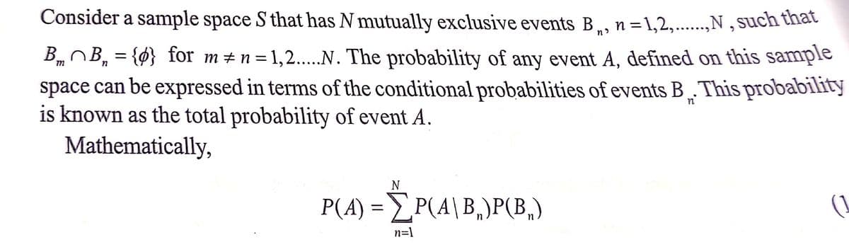 Consider a sample space S that has N mutually exclusive events B, n=1,2,..,N , such that
‚N,such that
%3D
Bm B, = {0} for m#n=1,2....N. The probability of any event A, defined on this sample
space can be expressed in terms of the conditional probabilities of events B „.This probability
is known as the total probability of event A.
Mathematically,
P(A) = P(A\B,)P(B,)
(1
n=1
