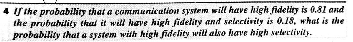 4 If the probability that a communication system will have high fidelity is 0.81 and
the probability that it will have high fidelity and selectivity is 0.18, what is the
probability that a system with high fidelity will also have high selectivity.

