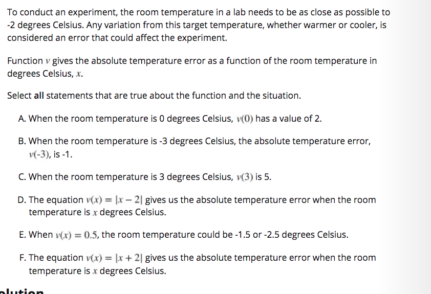 To conduct an experiment, the room temperature in a lab needs to be as close as possible to
-2 degrees Celsius. Any variation from this target temperature, whether warmer or cooler, is
considered an error that could affect the experiment.
Function v gives the absolute temperature error as a function of the room temperature in
degrees Celsius, x.
Select all statements that are true about the function and the situation.
A. When the room temperature is 0 degrees Celsius, v(0) has a value of 2.
B. When the room temperature is -3 degrees Celsius, the absolute temperature error,
v(-3), is -1.
C. When the room temperature is 3 degrees Celsius, v(3) is 5.
D. The equation v(x) = |x – 2| gives us the absolute temperature error when the room
temperature is x degrees Celsius.
E. When v(x) = 0.5, the room temperature could be -1.5 or -2.5 degrees Celsius.
F. The equation v(x) = |x + 2| gives us the absolute temperature error when the room
temperature is x degrees Celsius.
alution

