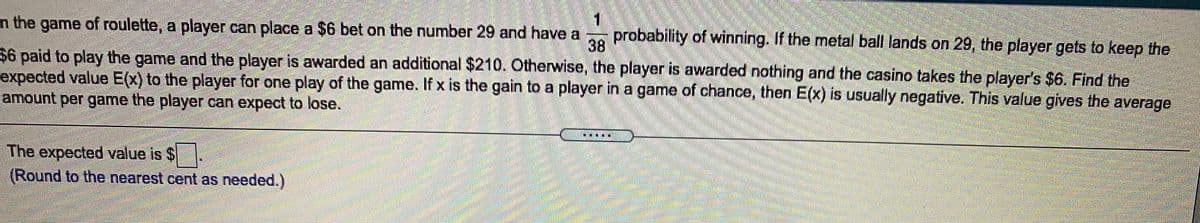 1
probability of winning. If the metal ball lands on 29, the player gets to keep the
n the game of roulette, a player can place a $6 bet on the number 29 and have a
38
$6 paid to play the game and the player is awarded an additional $210. Otherwise, the player is awarded nothing and the casino takes the player's $6. Find the
expected value E(x) to the player for one play of the game. If x is the gain to a player in a game of chance, then E(x) is usually negative. This value gives the average
amount per game the player can expect to lose.
The expected value is $
(Round to the nearest cent as needed.)
