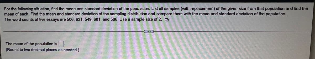 For the following situation, find the mean and standard deviation of the population. List all samples (with replacement) of the given size from that population and find the
mean of each. Find the mean and standard deviation of the sampling distribution and compare them with the mean and standard deviation of the population.
The word counts of five essays are 506, 621, 549, 601, and 586. Use a sample size of 2.
The mean of the population is
(Round to two decimal places as needed.)
