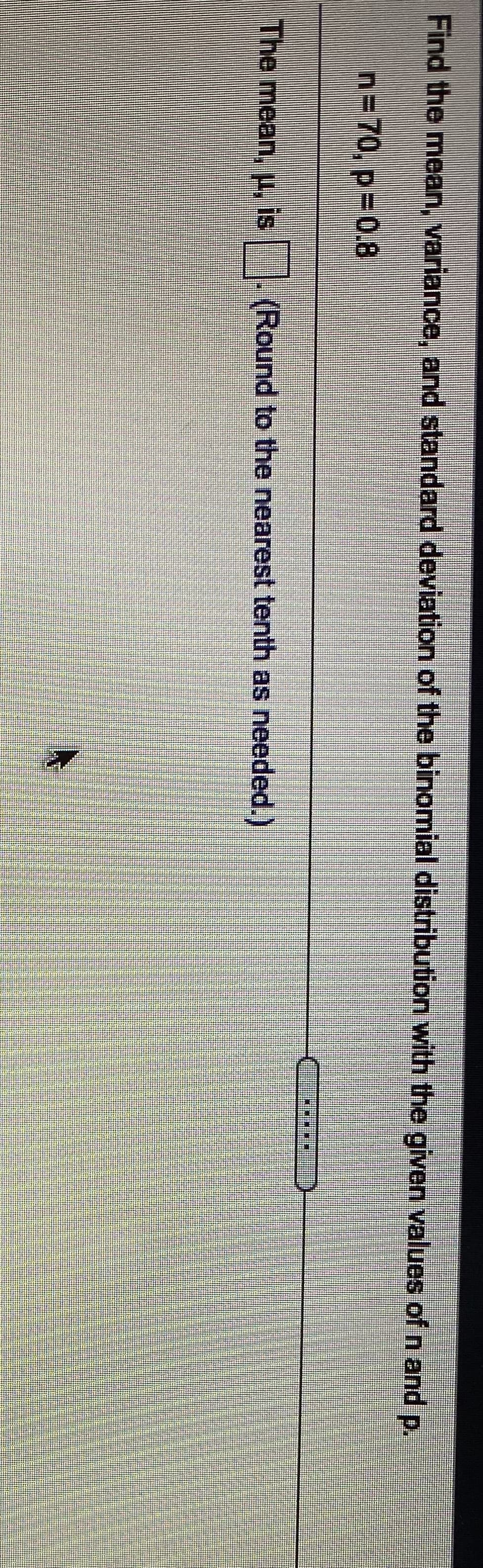 Find the mean, variance, and standard deviation of the binomial distribution with the given values ofn and p.
n=70, p%30.8
The mean, p, is . (Round to the nearest tenth as needed.)
