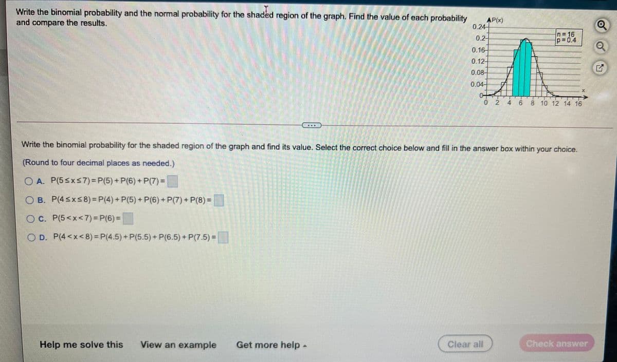 Write the binomial probability and the normal probability for the shaded region of the graph. Find the value of each probability
and compare the results.
AP(x)
0.24-
0.2-
n=16
p=0.4
0.16-
0.12-
0.08-
0.04-
0 2
4 6 8 10 12 14 16
Write the binomial probability for the shaded region of the graph and find its value. Select the correct choice below and fill in the answer box within your choice.
(Round to four decimal places as needed.)
O A. P(5sxs7) = P(5) + P(6) + P(7) =
O B. P(4sxs8) = P(4) + P(5) + P(6) + P(7) + P(8) =
O C. P(5<x<7) = P(6) =
O D. P(4<x<8)= P(4.5)+P(5.5)+ P(6.5) + P(7.5) =
Help me solve this
View an example
Get more help-
Clear all
Check answer
