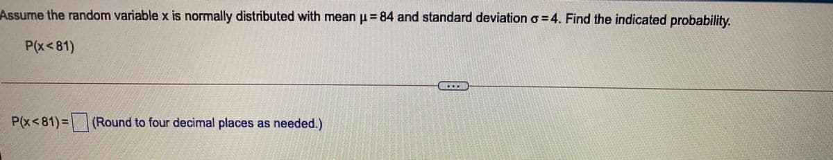 Assume the random variable x is normally distributed with mean p= 84 and standard deviation o = 4. Find the indicated probability.
P(x<81)
P(x<81)=(Round to four decimal places as needed.)
