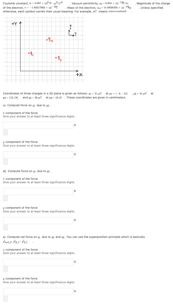 Coulomb constant, k- 8.987 x 10N m?/c2
of the electron, e=-1.60217662 x 10-1t
otherwise, each symbol carries their usual meaning. For example, uC means micro coulomb
Vacuum permitivity, e =8.854 x 10-1/m
Mass of the electron, me=9.10938356 x 10-3kg
Magnitude of the charge
Unless specified
+Y
• 2,
4x
Coordinates of three charges in a 2D plane is given as follows: q1 = 51 µC at pl = (-8, –12)
These coordinates are given in centimeters.
2= 41 uC
at
P2 = (12, 18)
and g3 = 22 uC at p3 = (8, 9)
c) Compute force on gl due to g2
z component of the force
Give your answer to at least three significance digits.
N
y component of the force
Give your answer to at least three significance digits.
d) Compute force on g1 due to q3
z component of the force
Give your answer to at least three significance digits.
N
y component of the force
Give your answer to at least three significance digits.
N
e) Compute net force on gl due to g2 and g3. You can use the superposition principle which is basically
Fnet,F F2,1+ F3,1
z component of the force
Give your answer to at least three significance digits.
y component of the force
Give your answer to at least three significance digits.
N
