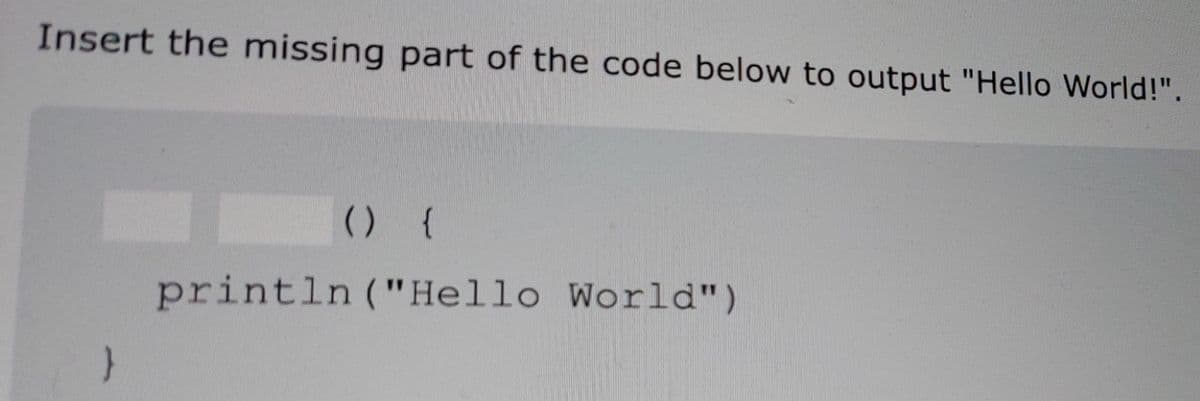 Insert the missing part of the code below to output "Hello World!".
() {
println ("Hello World")
