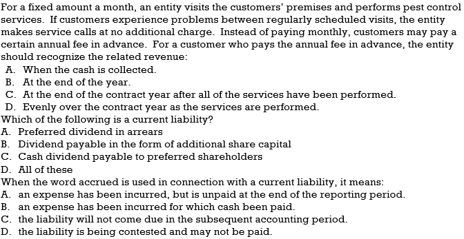 For a fixed amount a month, an entity visits the customers' premises and performs pest control
services. If customers experience problems between regularly scheduled visits, the entity
makes service calls at no additional charge. Instead of paying monthly, customers may pay a
certain annual fee in advance. For a customer who pays the annual fee in advance, the entity
should recognize the related revenue:
A. When the cash is collected.
B. At the end of the year.
C. At the end of the contract year after all of the services have been performed.
D. Evenly over the contract year as the services are performed.
Which of the following is a current liability?
A. Preferred dividend in arrears
B. Dividend payable in the form of additional share capital
C. Cash dividend payable to preferred shareholders
D. All of these
When the word accrued is used in connection with a current liability, it means:
A. an expense has been incurred, but is unpaid at the end of the reporting period.
B. an expense has been incurred for which cash been paid.
C. the liability will not come due in the subsequent accounting period.
D. the liability is being contested and may not be paid.
