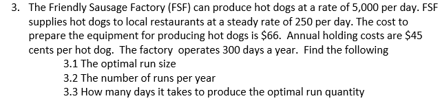 3. The Friendly Sausage Factory (FSF) can produce hot dogs at a rate of 5,000 per day. FSF
supplies hot dogs to local restaurants at a steady rate of 250 per day. The cost to
prepare the equipment for producing hot dogs is $66. Annual holding costs are $45
cents per hot dog. The factory operates 300 days a year. Find the following
3.1 The optimal run size
3.2 The number of runs per year
3.3 How many days it takes to produce the optimal run quantity
