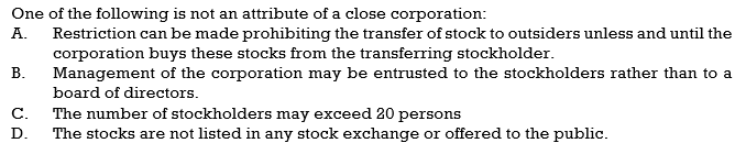 One of the following is not an attribute of a close corporation:
Restriction can be made prohibiting the transfer of stock to outsiders unless and until the
corporation buys these stocks from the transferring stockholder.
Management of the corporation may be entrusted to the stockholders rather than to a
А.
В.
board of directors.
The number of stockholders may exceed 20 persons
The stocks are not listed in any stock exchange or offered to the public.
С.
D.
