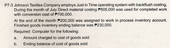 P7-3 Johnson Textiles Company employs Just in Time operating system with backflush costing,
During the month of July Direct material costing P505,000 was used for completed work
with conversion cost of P700,000.
At the end of the month P200,000 was assigned to work in process inventory account.
Finished goods inventory ending balance was P230,000.
Required: Computer for the following:
a.
Amount charged to cost of goods sold
b.
Ending balance of cost of goods sold
