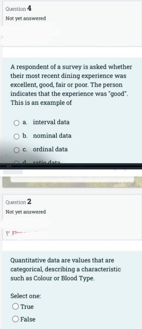 Question 4
Not yet answered
A respondent of a survey is asked whether
their most recent dining experience was
excellent, good, fair or poor. The person
indicates that the experience was "good".
This is an example of
a. interval data
b. nominal data
c.
ordinal data
PFI-
ratio data
Question 2
Not yet answered
Quantitative data are values that are
categorical, describing a characteristic
such as Colour or Blood Type.
Select one:
True
False