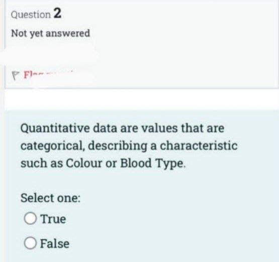 Question 2
Not yet answered
PFI-
Quantitative data are values that are
categorical, describing a characteristic
such as Colour or Blood Type.
Select one:
O True
O False