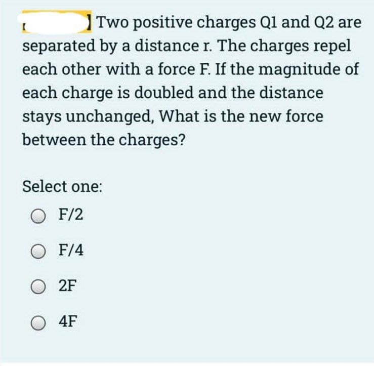 Two positive charges Q1 and Q2 are
separated by a distance r. The charges repel
each other with a force F. If the magnitude of
each charge is doubled and the distance
stays unchanged, What is the new force
between the charges?
[
Select one:
O F/2
O F/4
O2F
O4F
