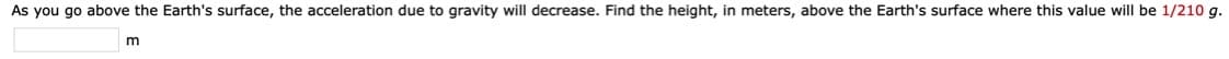 As you go above the Earth's surface, the acceleration due to gravity will decrease. Find the height, in meters, above the Earth's surface where this value will be 1/210 g.
