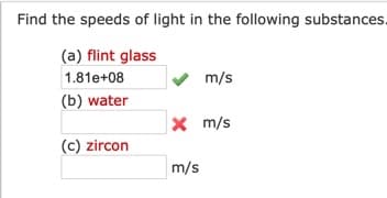 Find the speeds of light in the following substances.
(a) flint glass
1.81e+08
m/s
(b) water
x m/s
(c) zircon
m/s
