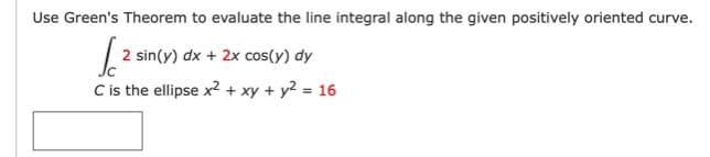 Use Green's Theorem to evaluate the line integral along the given positively oriented curve.
2 sin(y) dx + 2x cos(y) dy
C is the ellipse x2+ xy + y? = 16
