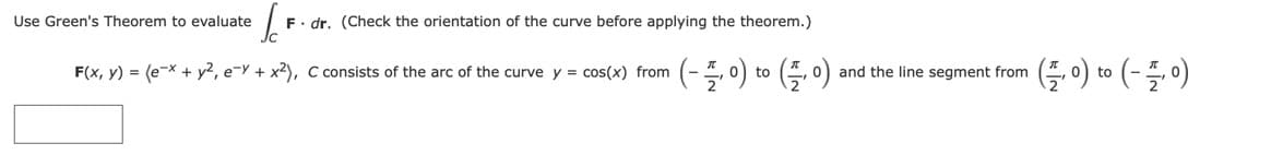 Use Green's Theorem to evaluate
F. dr. (Check the orientation of the curve before applying the theorem.)
(-플이이 (플이)
G-) to (- - 0)
F(x, y) = (e-x + y?, e-Y + x2), C consists of the arc of the curve y = cos(x) from
and the line segment from
to
