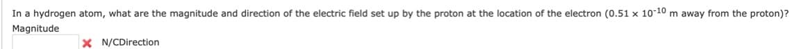 In a hydrogen atom, what are the magnitude and direction of the electric field set up by the proton at the location of the electron (0.51 x 10-10 m away from the proton)?
Magnitude
X N/CDirection

