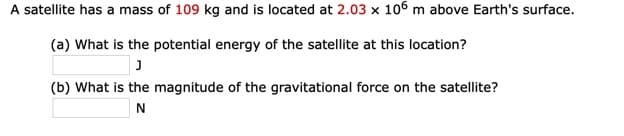 A satellite has a mass of 109 kg and is located at 2.03 x 106 m above Earth's surface.
(a) What is the potential energy of the satellite at this location?
(b) What is the magnitude of the gravitational force on the satellite?
N
