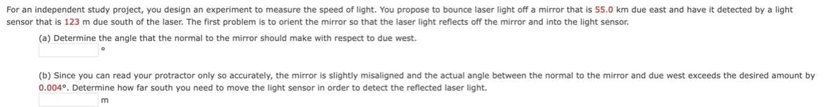 For an independent study project, you design an experiment to measure the speed of light. You propose to bounce laser light off a mirror that is 55.0 km due east and have it detected by a light
sensor that is 123 m due south of the laser. The first problem is to orient the mirror so that the laser light reflects off the mirror and into the light sensor.
(a) Determine the angle that the normal to the mirror should make with respect to due west.
(b) Since you can read your protractor only so accurately, the mirror is slightly misaligned and the actual angle between the normal to the mirror and due west exceeds the desired amount by
0.004°. Determine how far south you need to move the light sensor in order to detect the reflected laser light.
m
