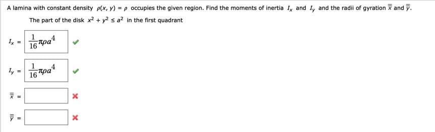 A lamina with constant density p(x, y) =p occupies the given region. Find the moments of inertia Iy and Iy and the radii of gyration and y.
The part of the disk x² + y? s a? in the first quadrant
Ix
16 pa
16pat
ly =
16 Tpa
