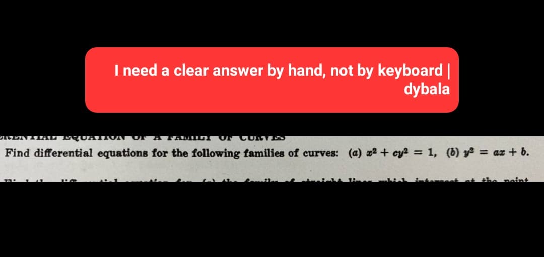 I need a clear answer by hand, not by keyboard |
dybala
VENTIAL EQUATION OF A FAMILY OF CURVES
Find differential equations for the following families of curves: (a) x² + cy² = 1, (b) y² = ax + b.