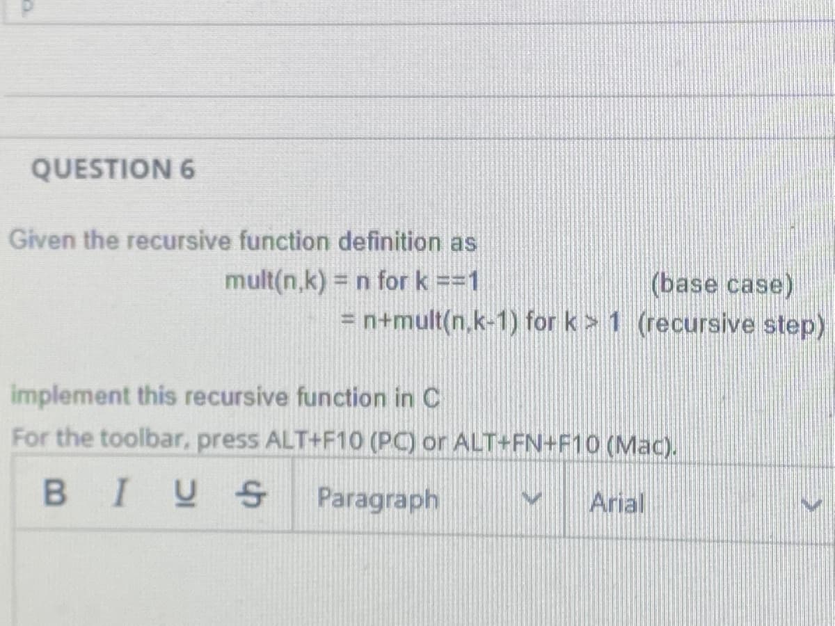 QUESTION 6
Given the recursive function definition as
mult(n,k) = n for k ==1
(base case)
= n+mult(n.k-1) for k> 1 (recursive step)
implement this recursive function in C
For the toolbar, press ALT+F10 (PC) or ALT+FN+F10 (Mac).
BIUS
Paragraph
Arial
