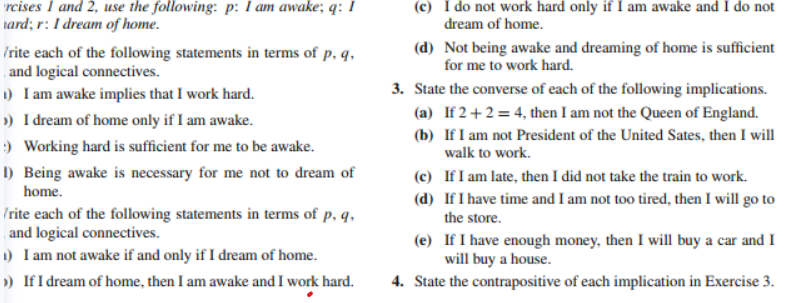 rcises 1 and 2, use the following: p: I am awake; q: I
tard; r: I dream of home.
(c) I do not work hard only if I am awake and I do not
dream of home.
(d) Not being awake and dreaming of home is sufficient
for me to work hard.
/rite each of the following statements in terms of p, q,
and logical connectives.
1) I am awake implies that I work hard.
») I dream of home only if I am awake.
) Working hard is sufficient for me to be awake.
I) Being awake is necessary for me not to dream of
3. State the converse of each of the following implications.
(a) If 2+2 = 4, then I am not the Queen of England.
(b) If I am not President of the United Sates, then I will
walk to work.
(c) If I am late, then I did not take the train to work.
home.
(d) If I have time and I am not too tired, then I will go to
the store.
Irite each of the following statements in terms of p, q,
and logical connectives.
1) I am not awake if and only if I dream of home.
) If I dream of home, then I am awake and I work hard.
(e) If I have enough money, then I will buy a car and I
will buy a house.
4. State the contrapositive of each implication in Exercise 3.
