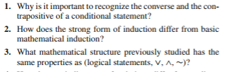 1. Why is it important to recognize the converse and the con-
trapositive of a conditional statement?
2. How does the strong form of induction differ from basic
mathematical induction?
3. What mathematical structure previously studied has the
same properties as (logical statements, V, ^,~)?
