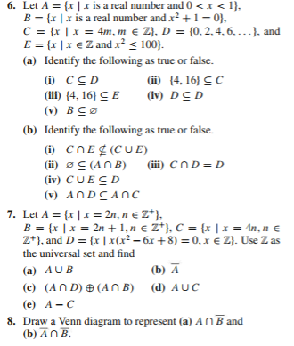 6. Let A = {x |x is a real number and 0 <x < 1},
B = {x |x is a real number and x? +1= 0},
C = {x | x = 4m, m e Z}, D = {0, 2, 4, 6 ...}, and
E = (x |x € Z and x² < 100}.
(a) Identify the following as true or false.
%3D
(i) CCD
(iii) (4, 16} C E
(ii) {4, 16} CC
(iv) DCD
(v) BCØ
(b) Identify the following as true or false.
(i) CNE¢ (CUE)
(ii) øC (ANB)
(iv) CUECD
(iii) CND= D
(v) ANDCANC
7. Let A = {x | x = 2n, n € Z*).
B = {x |x = 2n + 1, n € Z*), C = {x |x = 4n, n €
Z*), and D = {x | x(r² – 6x +8) = 0, x e Z}. Use Z as
the universal set and find
(a) AUB
(b) Ā
(c) (AN D) ® (AN B) (d) AUC
(е) А- С
8. Draw a Venn diagram to represent (a) ANB and
(b) ĀnB.
