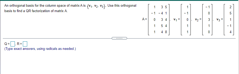 An orthogonal basis for the column space of matrix A is (v1, V2. V3). Use this orthogonal
1
3 5
basis to find a QR factorization of matrix A.
-1 - 4 1
- 1
5
A =
3 4
V1 =
V2 =
3
V3 =
1
5 4
- 1
1
4 8
4
.....
Q=R=|
(Type exact answers, using radicals as needed.)
LO
