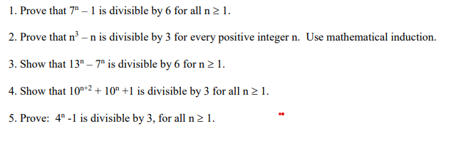 1. Prove that 7" – 1 is divisible by 6 for all n2 1.
2. Prove that n –n is divisible by 3 for every positive integer n. Use mathematical induction.
3. Show that 13" – 7ª is divisible by 6 for n > 1.
4. Show that 10n+2+ 10" +1 is divisible by 3 for all n2 1.
5. Prove: 4" -1 is divisible by 3, for all n> 1.
