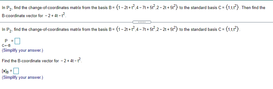In P,, find the change-of-coordinates matrix from the basis B= {1-2t+?,4 - 7t + 5t,2- 2t + 5t?} to the standard basis C= {1,tt}. Then find the
B-coordinate vector for - 2+ 4t - t?.
.....
In P2, find the change-of-coordinates matrix from the basis B=
{1- 2t +r?,4 - 7t + 5t?,2- 21 + 5t²} to the standard basis C = {1,t?}.
C-B
(Simplify your answer.)
Find the B-coordinate vector for - 2 + 4t -ť.
[x]
(Simplify your answer.)
