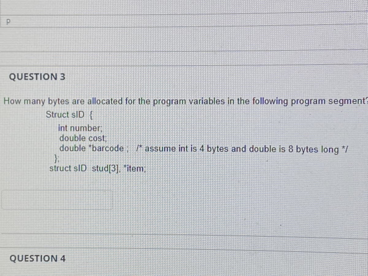 QUESTION 3
How many bytes are allocated for the program variables in the following program segment?
Struct sID {
int number;
double cost;
double "barcode
/* assume int is 4 bytes and double is 8 bytes long */
struct sID stud[3], *item;
QUESTION 4
