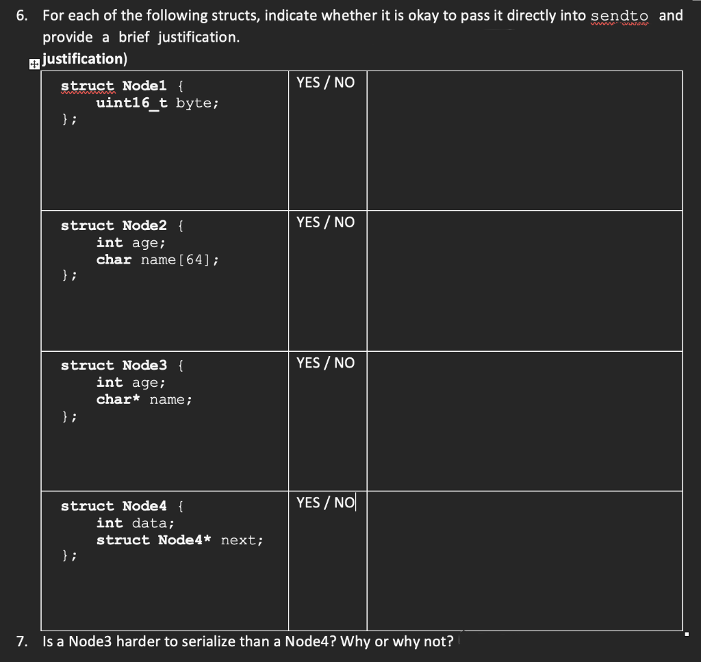 6. For each of the following structs, indicate whether it is okay to pass it directly into sendto and
www.
provide a brief justification.
ajustification)
struct Node1 {
YES / NO
uint16_t byte;
};
YES / NO
struct Node2 {
int age;
char name[64];
} ;
YES / NO
struct Node3 {
int age;
char* name;
};
struct Node4 {
YES / NO|
int data;
struct Node4* next;
} ;
7. Is a Node3 harder to serialize than a Node4? Why or why not?
