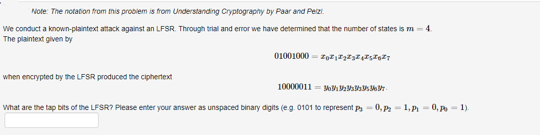 Note: The notation from this problem is from Understanding Cryptography by Paar and Pelzl.
We conduct a known-plaintext attack against an LFSR. Through trial and error we have determined that the number of states is m = 4.
The plaintext given by
01001000 = rgx1L2X3X4X5X6X7
when encrypted by the LFSR produced the ciphertext
10000011 = Y0Y1Y2Y3Y3Y5Y6Y7-
What are the tap bits of the LFSR? Please enter your answer as unspaced binary digits (e.g. 0101 to represent p3 = 0, p2 = 1, P1 = 0, Po = 1).
