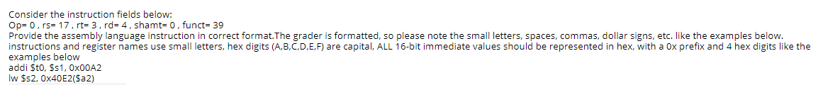 Consider the instruction fields below:
Op= 0, rs= 17, rt= 3, rd= 4, shamt= 0, funct= 39
Provide the assembly language instruction in correct format.The grader is formatted, so please note the small letters, spaces, commas, dollar signs, etc. like the examples below.
instructions and register names use small letters, hex digits (A,B,C,D,E,F) are capital, ALL 16-bit immediate values should be represented in hex, with a Ox prefix and 4 hex digits like the
examples below
addi $t0, $s1, OX00A2
Iw $s2, 0X40E2($a2)
