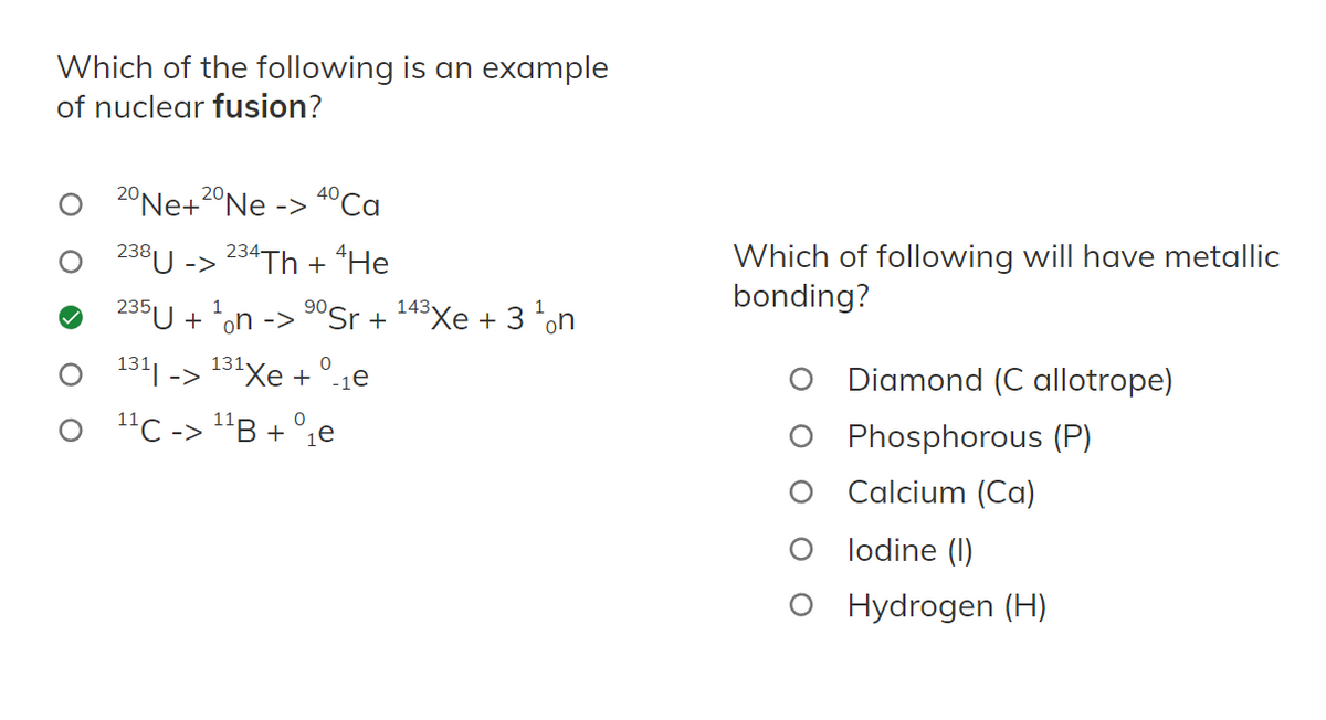 Which of the following is an example
of nuclear fusion?
40
20 Ne+20 Ne -> 4⁰ Ca
238 U -> 234Th + He
235U +¹on -> ⁹0Sr+
0
131| -> 131Xe + 1e
1¹C -> ¹¹B + ₁e
*Xe + 3 n
143
Which of following will have metallic
bonding?
Diamond (C allotrope)
Phosphorous (P)
Calcium (Ca)
lodine (1)
O Hydrogen (H)