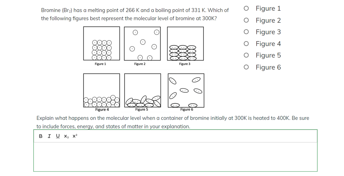 Bromine (Br₂) has a melting point of 266 K and a boiling point of 331 K. Which of
the following figures best represent the molecular level of bromine at 300K?
Figure 1
Figure 2
Figure 3
Figure 1
Figure 2
O Figure 3
Figure 4
Figure 5
O Figure 6
Figure 4
Figure 5
Figure 6
Explain what happens on the molecular level when a container of bromine initially at 300K is heated to 400K. Be sure
to include forces, energy, and states of matter in your explanation.
B I U X2 X2