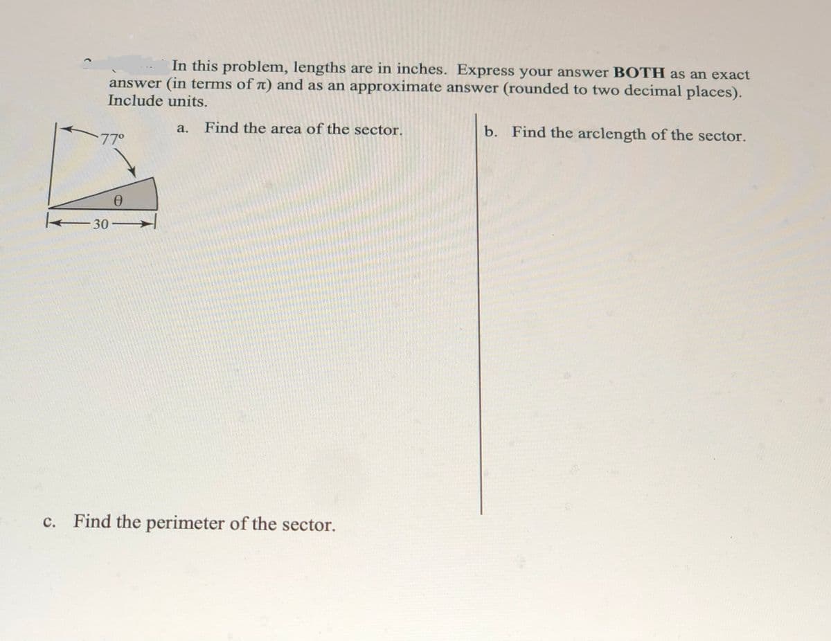 In this problem, lengths are in inches. Express your answer BOTH as an exact
answer (in terms of n) and as an approximate answer (rounded to two decimal places).
Include units.
Find the area of the sector.
b. Find the arclength of the sector.
а.
-77°
30 -
c. Find the perimeter of the sector.
