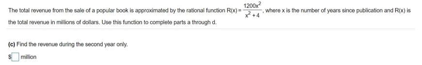 1200x?
2+4
The total revenue from the sale of a popular book is approximated by the rational function R(x) =
where x is the number of years since publication and R(x) is
the total revenue in millions of dollars. Use this function to complete parts a through d.
(c) Find the revenue during the second year only.
$ million
