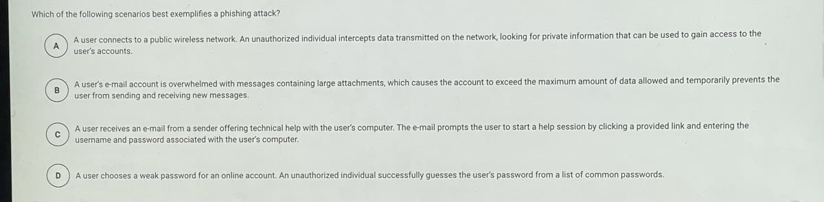 Which of the following scenarios best exemplifies a phishing attack?
A user connects to a public wireless network. An unauthorized individual intercepts data transmitted on the network, looking for private information that can be used to gain access to the
A
user's accounts.
A user's e-mail account is overwhelmed with messages containing large attachments, which causes the account to exceed the maximum amount of data allowed and temporarily prevents the
B
user from sending and receiving new messages.
A user receives an e-mail from a sender offering technical help with the user's computer. The e-mail prompts the user to start a help session by clicking a provided link and entering the
username and password associated with the user's computer.
D
A user chooses a weak password for an online account. An unauthorized individual successfully guesses the user's password from a list of common passwords.
